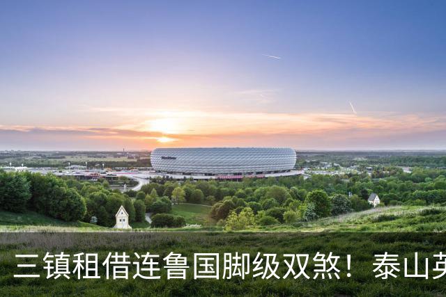 三镇租借连鲁国脚级双煞！泰山英博一个没来，还得搭一个？双线作战全是硬仗