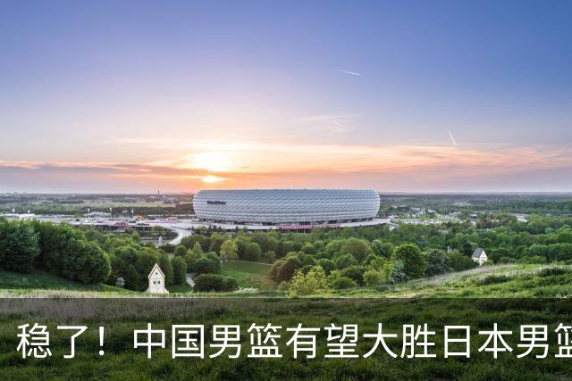 稳了！中国男篮有望大胜日本男篮，5大硬核理由，想输都难