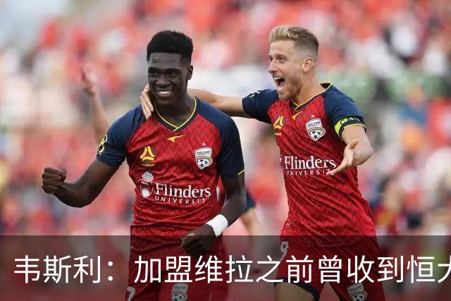 韦斯利：加盟维拉之前曾收到恒大邀约 希望为深圳赢得冠军